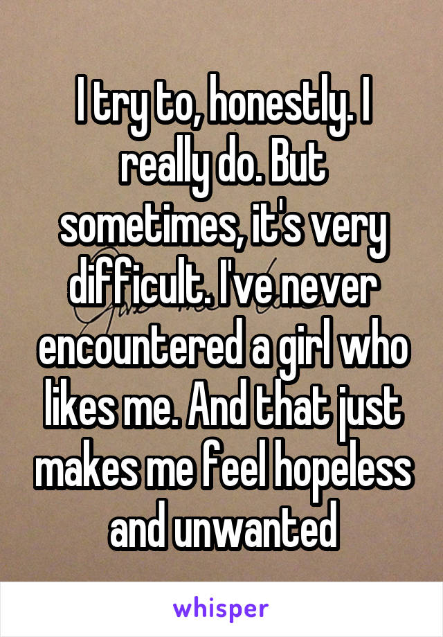 I try to, honestly. I really do. But sometimes, it's very difficult. I've never encountered a girl who likes me. And that just makes me feel hopeless and unwanted
