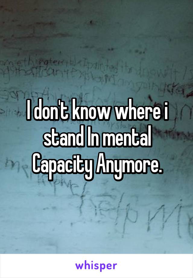 I don't know where i stand In mental Capacity Anymore.
