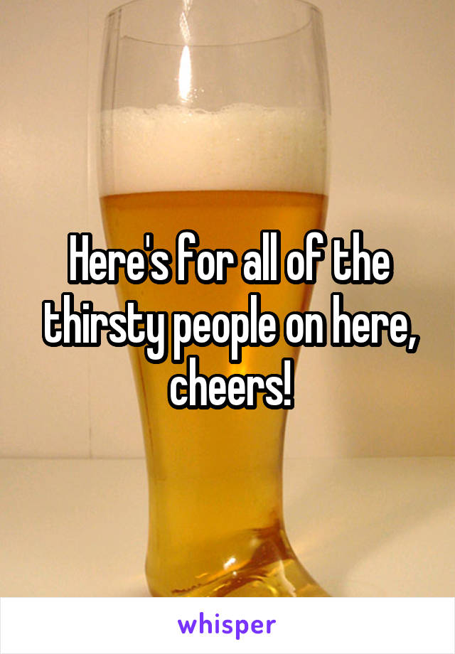 Here's for all of the thirsty people on here, cheers!