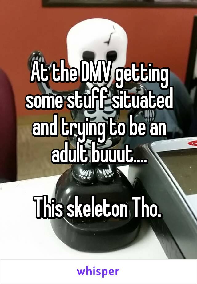 At the DMV getting some stuff situated and trying to be an adult buuut....

This skeleton Tho. 