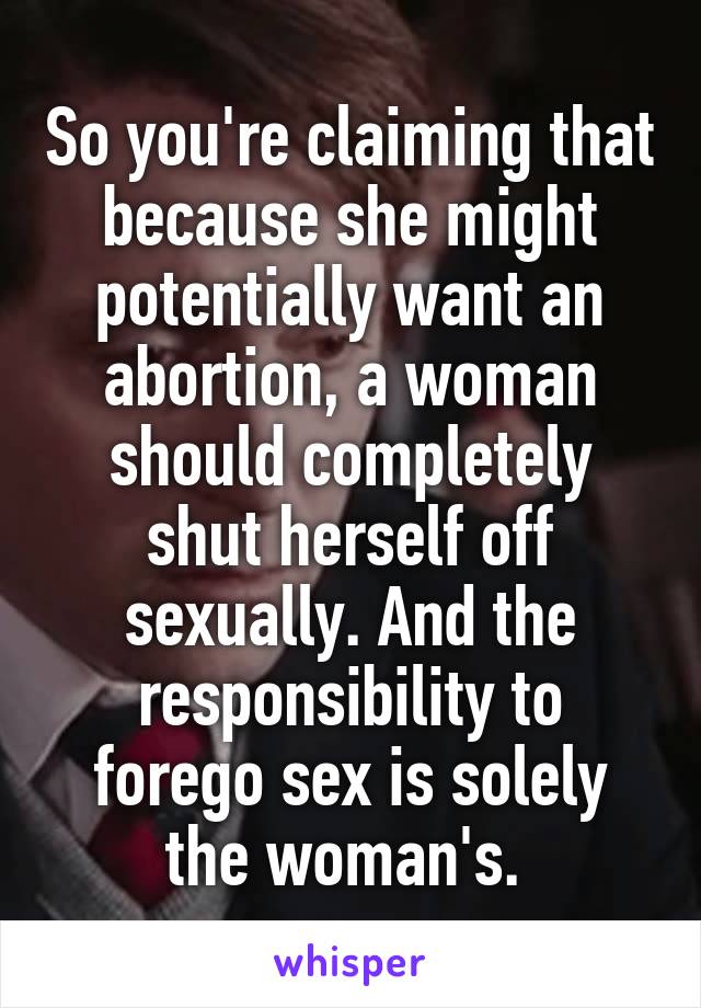 So you're claiming that because she might potentially want an abortion, a woman should completely shut herself off sexually. And the responsibility to forego sex is solely the woman's. 