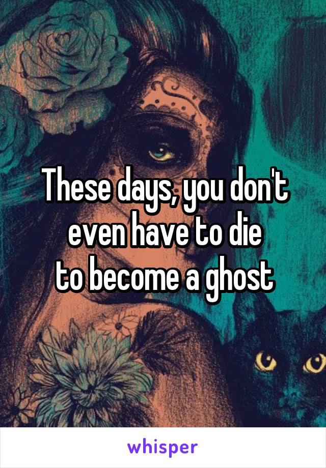 These days, you don't even have to die
to become a ghost