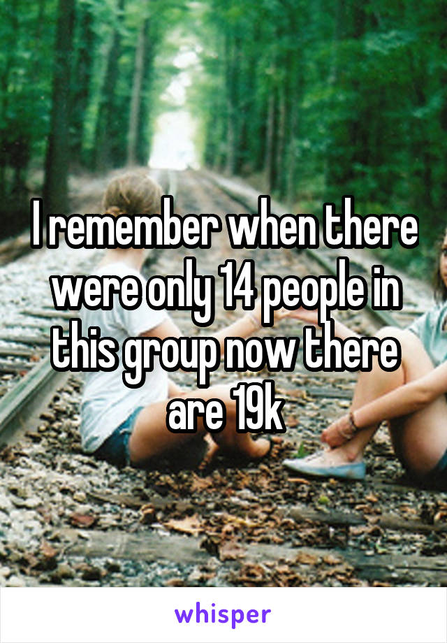 I remember when there were only 14 people in this group now there are 19k