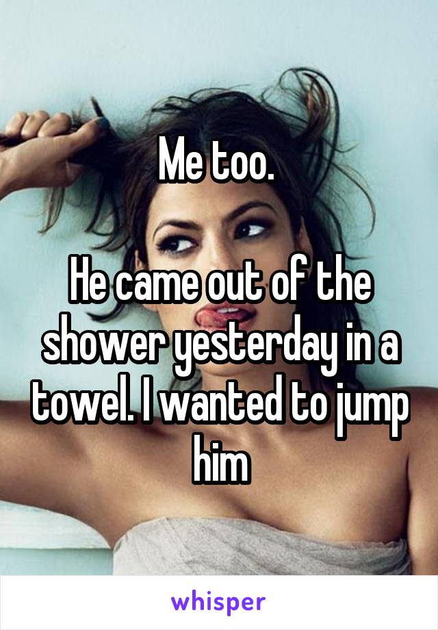 Me too. 

He came out of the shower yesterday in a towel. I wanted to jump him