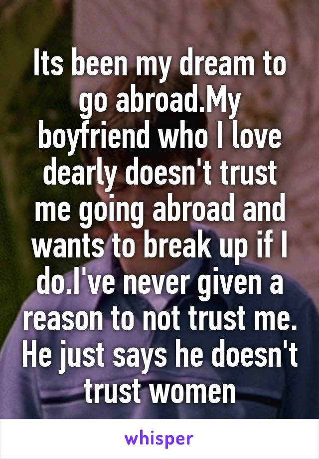 Its been my dream to go abroad.My boyfriend who I love dearly doesn't trust me going abroad and wants to break up if I do.I've never given a reason to not trust me. He just says he doesn't trust women