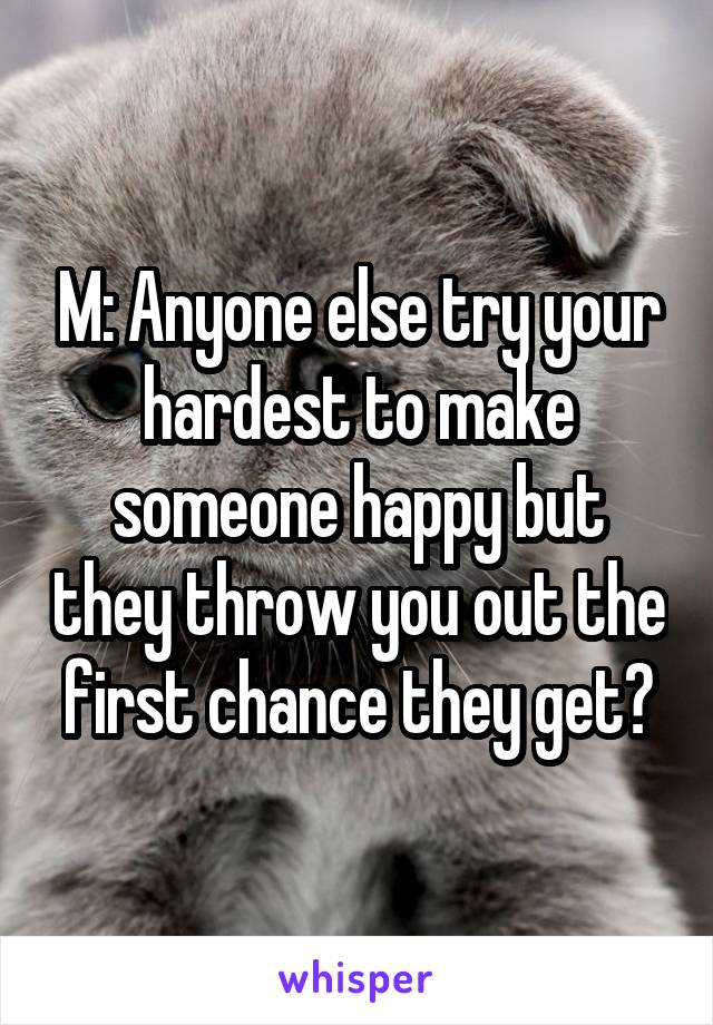 M: Anyone else try your hardest to make someone happy but they throw you out the first chance they get?