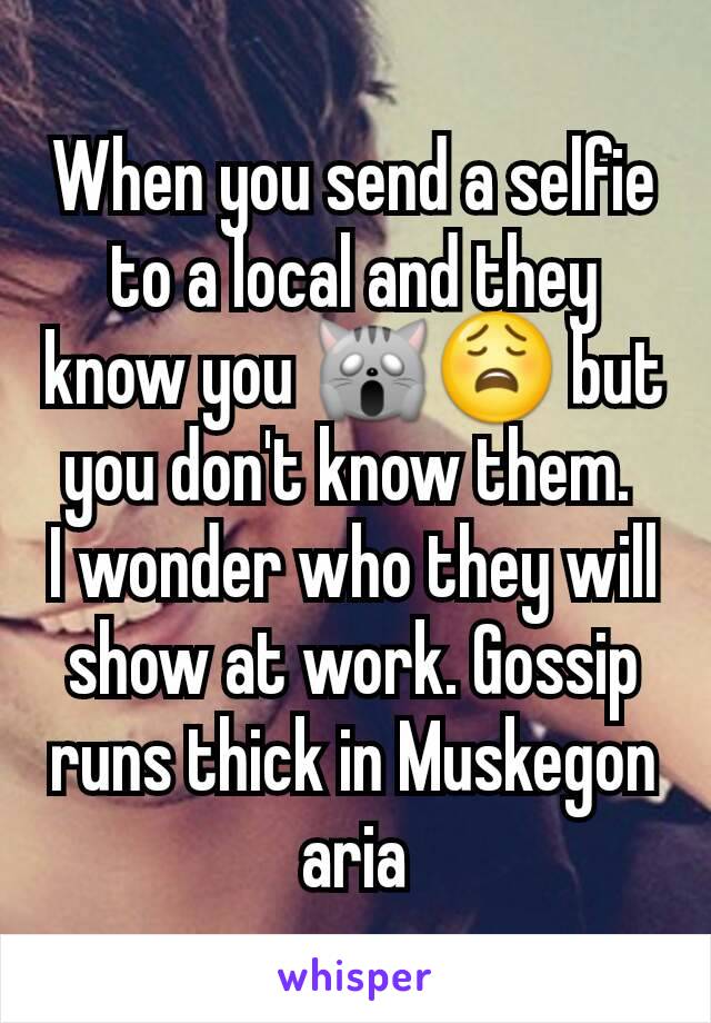 When you send a selfie to a local and they know you 🙀😩 but you don't know them. 
I wonder who they will show at work. Gossip runs thick in Muskegon aria