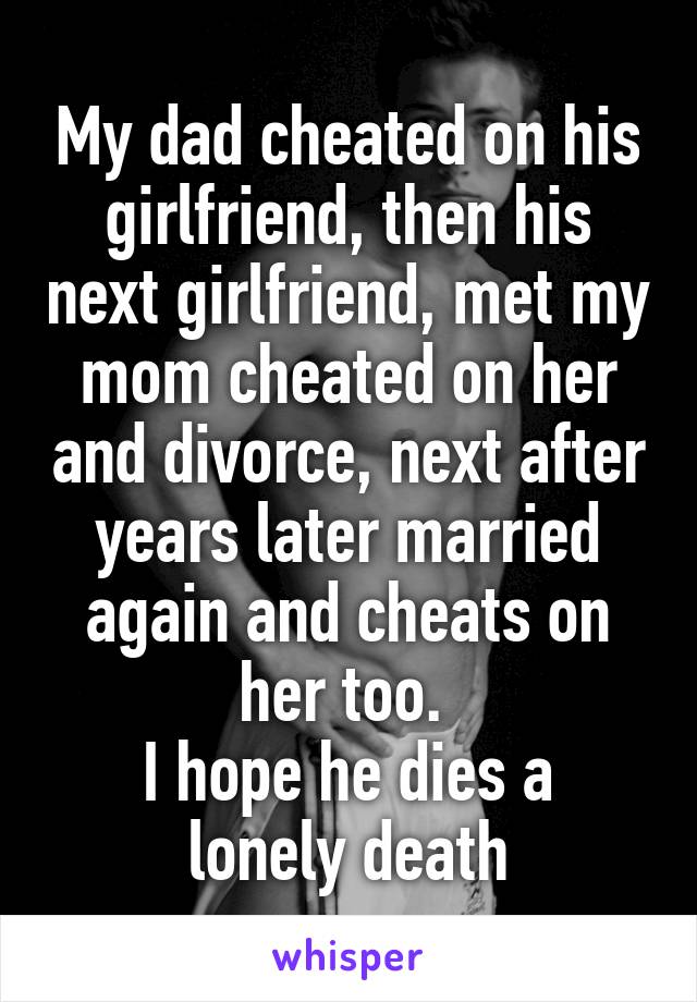 My dad cheated on his girlfriend, then his next girlfriend, met my mom cheated on her and divorce, next after years later married again and cheats on her too. 
I hope he dies a lonely death