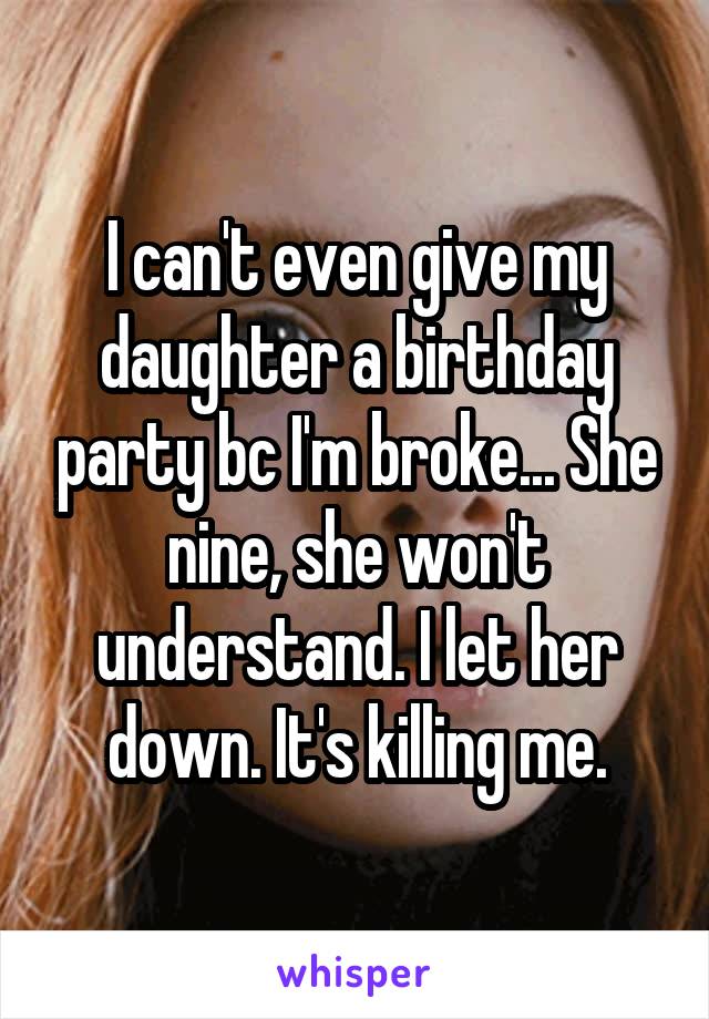 I can't even give my daughter a birthday party bc I'm broke... She nine, she won't understand. I let her down. It's killing me.