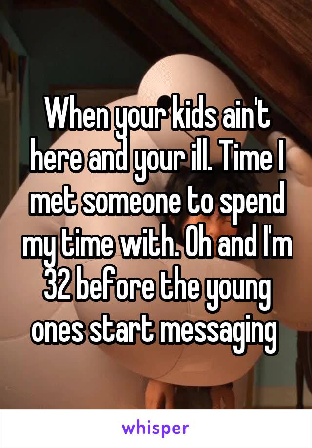 When your kids ain't here and your ill. Time I met someone to spend my time with. Oh and I'm 32 before the young ones start messaging 