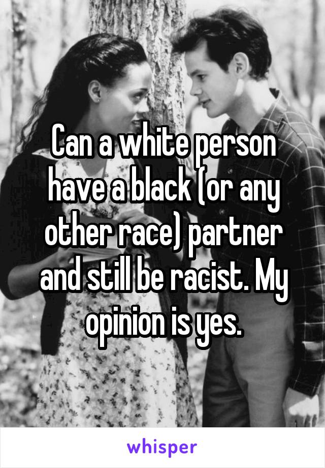 Can a white person have a black (or any other race) partner and still be racist. My opinion is yes.