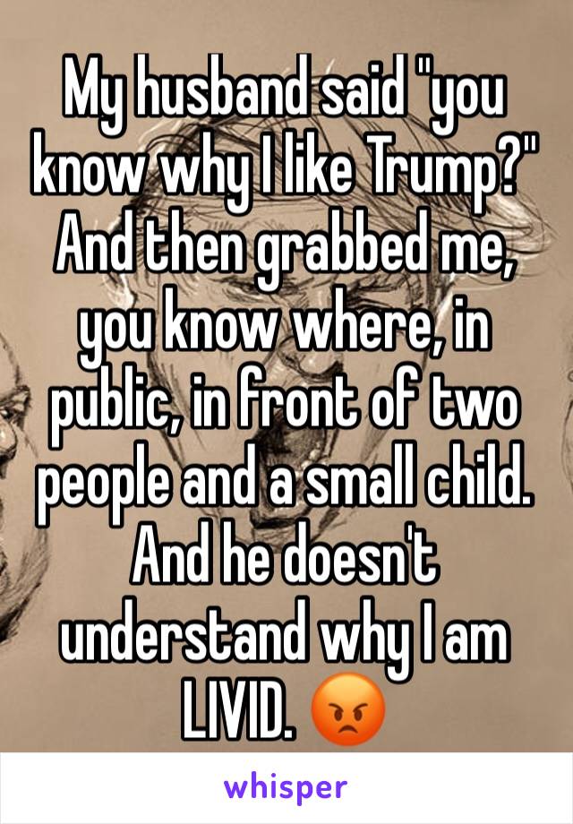 My husband said "you know why I like Trump?" And then grabbed me, you know where, in public, in front of two people and a small child. And he doesn't understand why I am LIVID. 😡