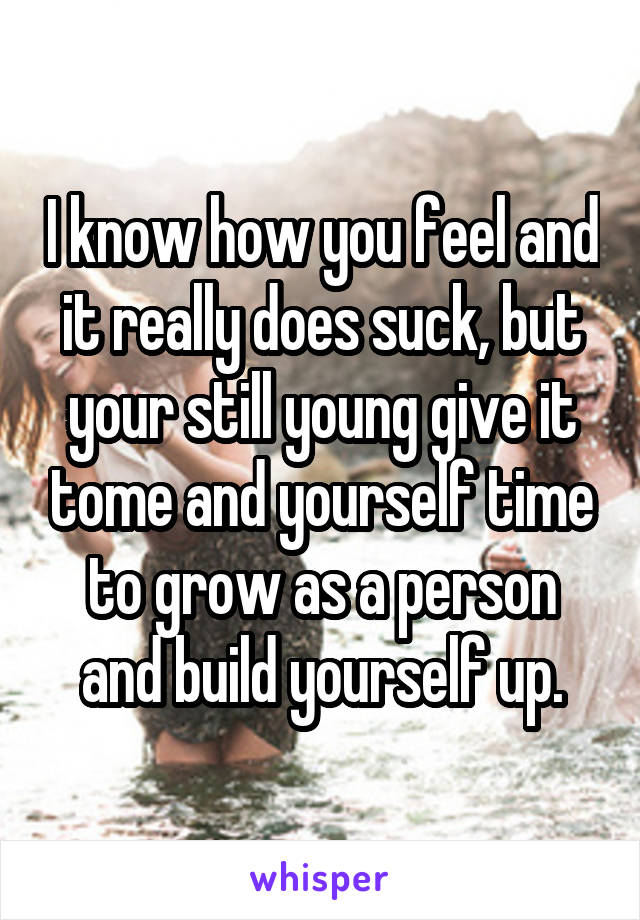 I know how you feel and it really does suck, but your still young give it tome and yourself time to grow as a person and build yourself up.