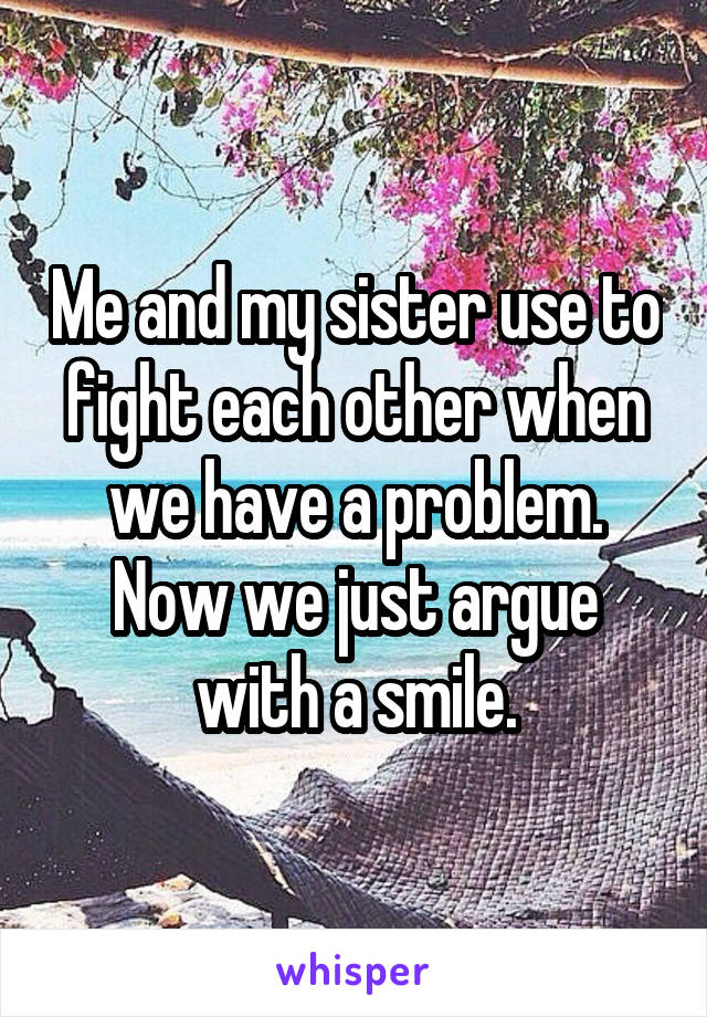 Me and my sister use to fight each other when we have a problem. Now we just argue with a smile.