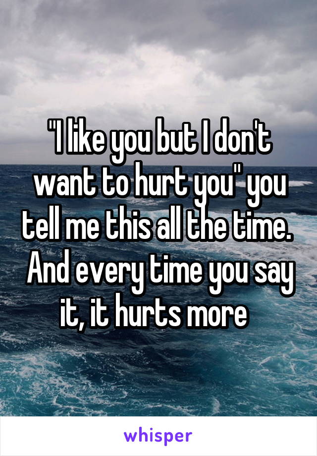 "I like you but I don't want to hurt you" you tell me this all the time.  And every time you say it, it hurts more  