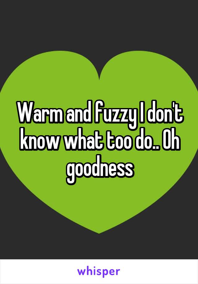 Warm and fuzzy I don't know what too do.. Oh goodness