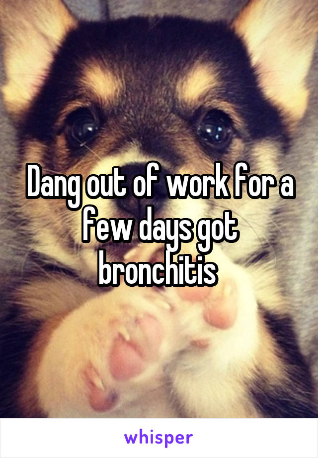 Dang out of work for a few days got bronchitis 
