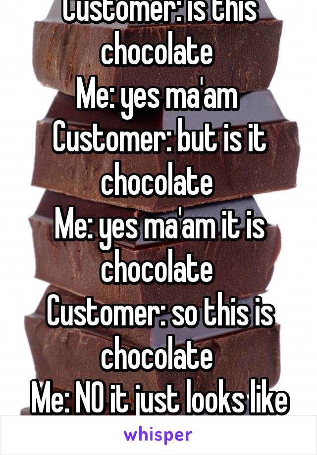 Customer: is this chocolate 
Me: yes ma'am 
Customer: but is it chocolate 
Me: yes ma'am it is chocolate 
Customer: so this is chocolate 
Me: NO it just looks like it 