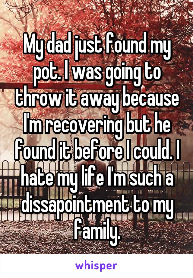My dad just found my pot. I was going to throw it away because I'm recovering but he found it before I could. I hate my life I'm such a dissapointment to my family.