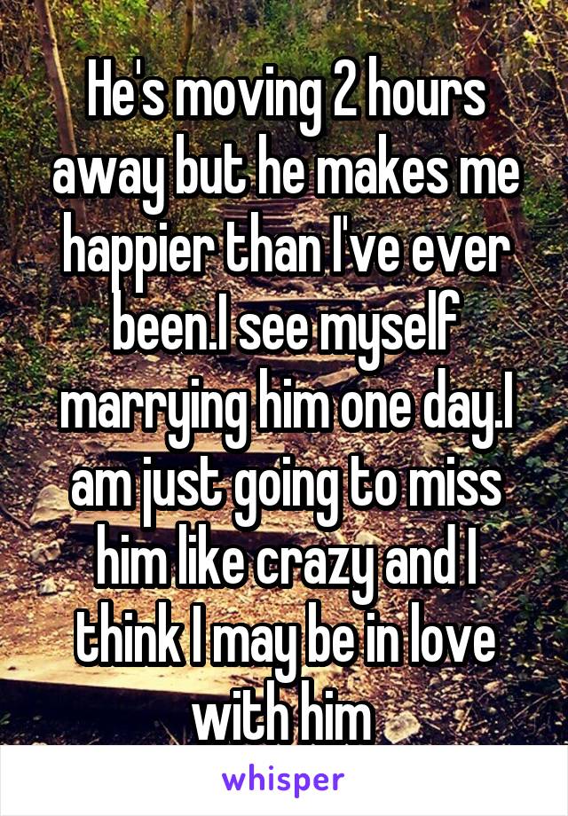 He's moving 2 hours away but he makes me happier than I've ever been.I see myself marrying him one day.I am just going to miss him like crazy and I think I may be in love with him 