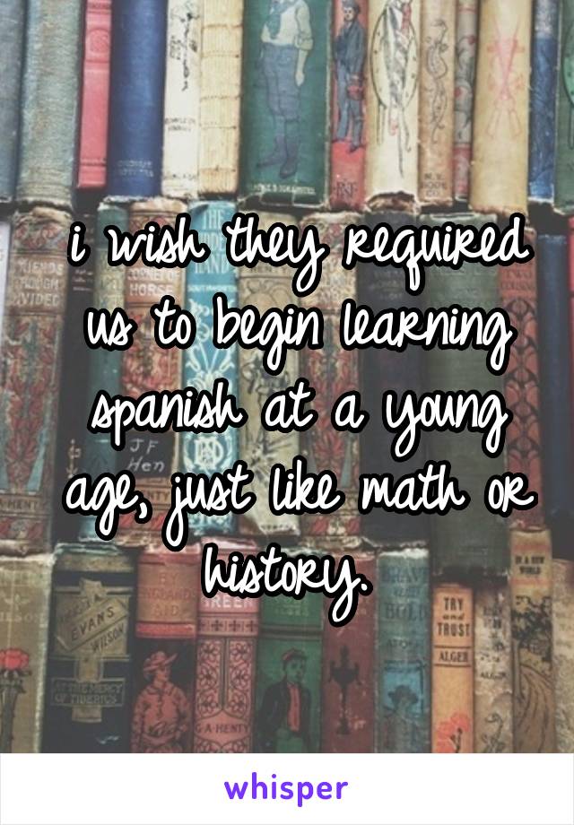 i wish they required us to begin learning spanish at a young age, just like math or history. 