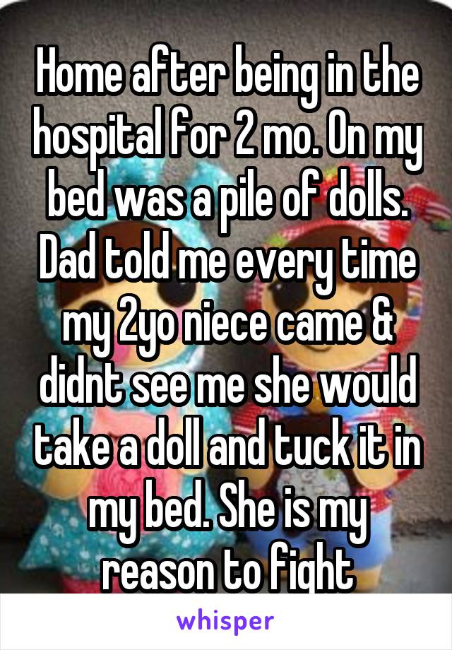 Home after being in the hospital for 2 mo. On my bed was a pile of dolls. Dad told me every time my 2yo niece came & didnt see me she would take a doll and tuck it in my bed. She is my reason to fight