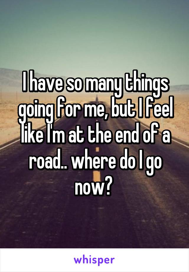 I have so many things going for me, but I feel like I'm at the end of a road.. where do I go now? 