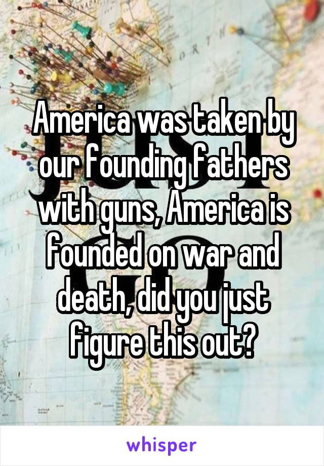 America was taken by our founding fathers with guns, America is founded on war and death, did you just figure this out?