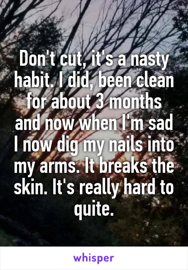 Don't cut, it's a nasty habit. I did, been clean for about 3 months and now when I'm sad I now dig my nails into my arms. It breaks the skin. It's really hard to quite.