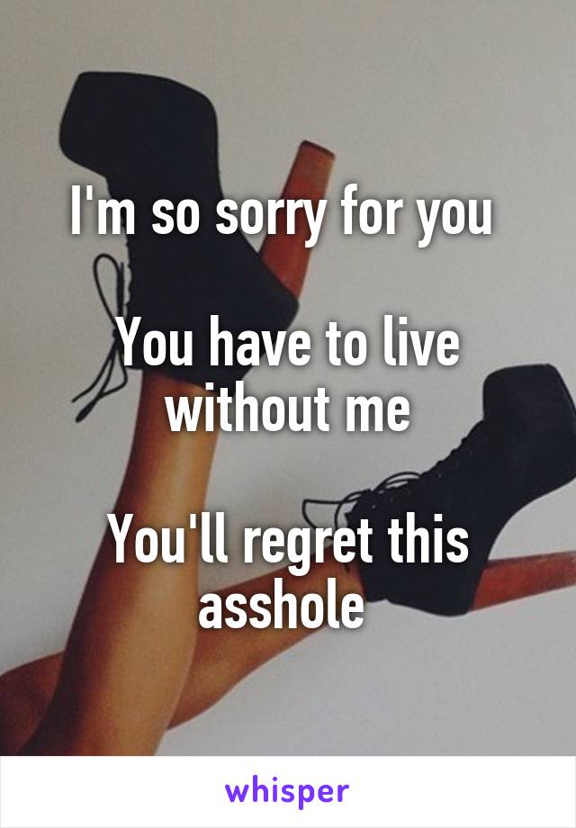 I'm so sorry for you 

You have to live without me

You'll regret this asshole 