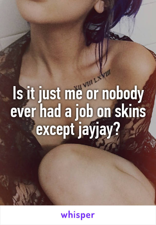 Is it just me or nobody ever had a job on skins except jayjay?