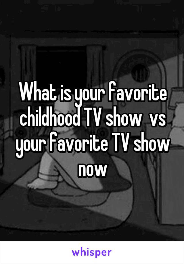 What is your favorite childhood TV show  vs your favorite TV show now