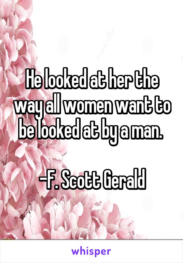 He looked at her the way all women want to be looked at by a man. 

-F. Scott Gerald