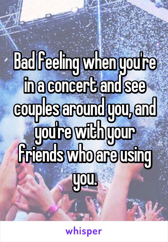 Bad feeling when you're in a concert and see couples around you, and you're with your friends who are using you.