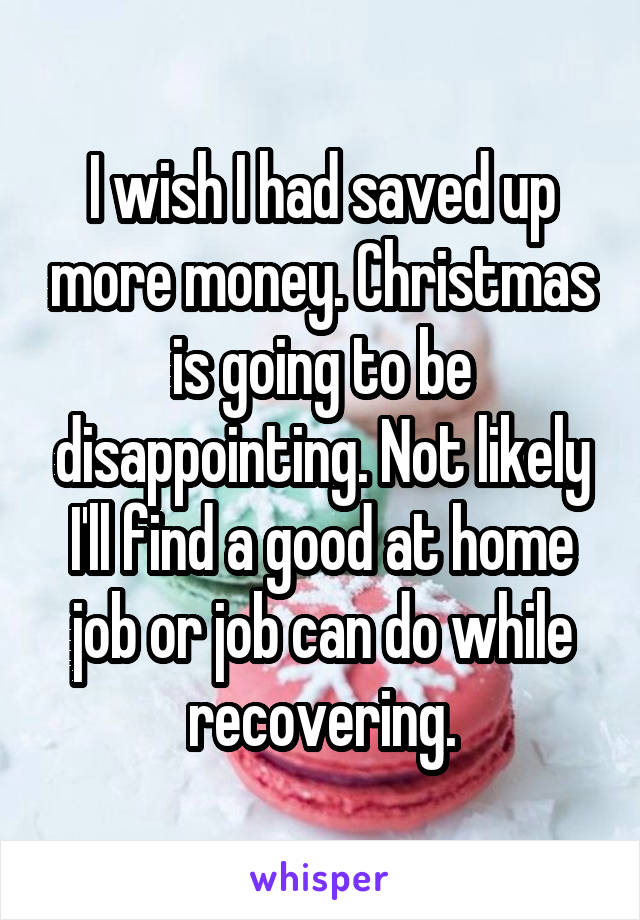 I wish I had saved up more money. Christmas is going to be disappointing. Not likely I'll find a good at home job or job can do while recovering.