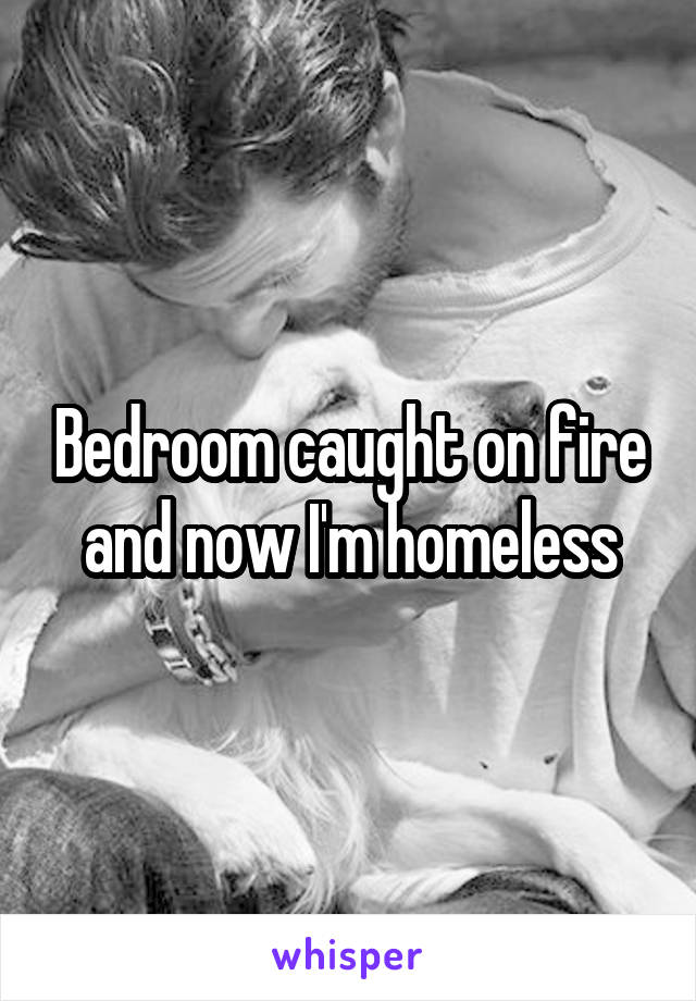 Bedroom caught on fire and now I'm homeless
