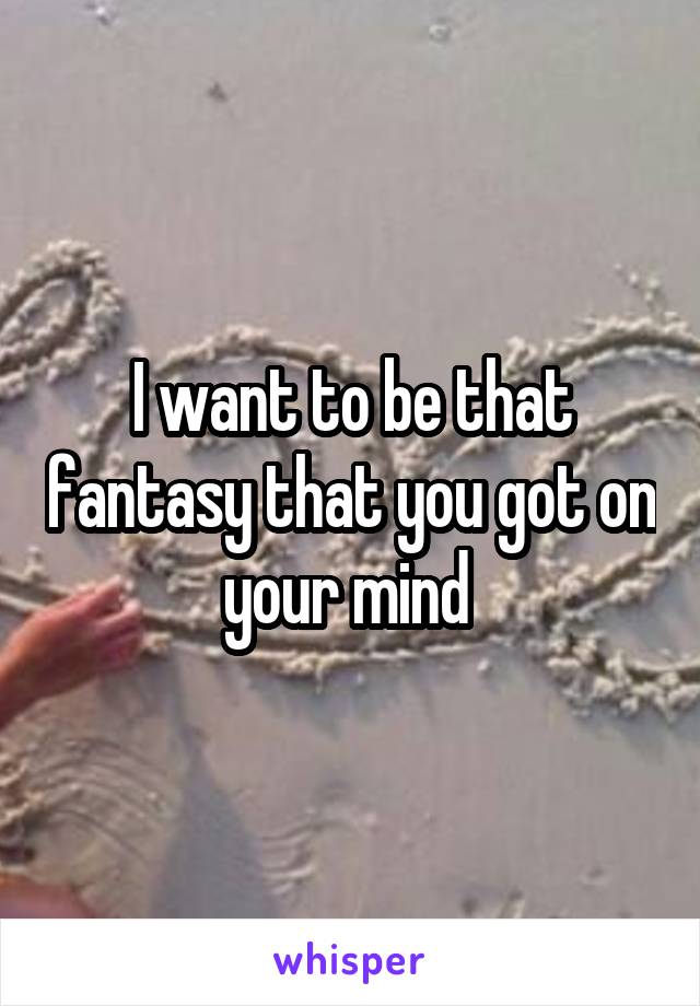 I want to be that fantasy that you got on your mind 
