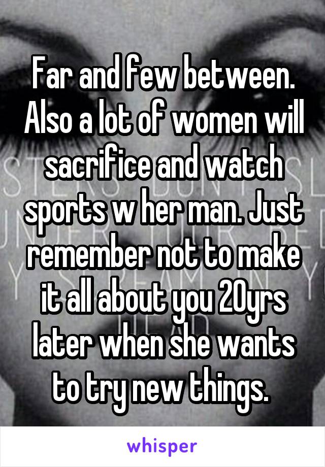 Far and few between. Also a lot of women will sacrifice and watch sports w her man. Just remember not to make it all about you 20yrs later when she wants to try new things. 