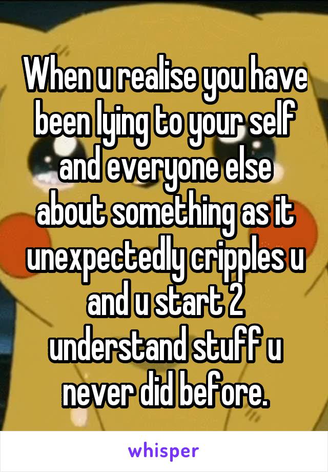 When u realise you have been lying to your self and everyone else about something as it unexpectedly cripples u and u start 2 understand stuff u never did before.