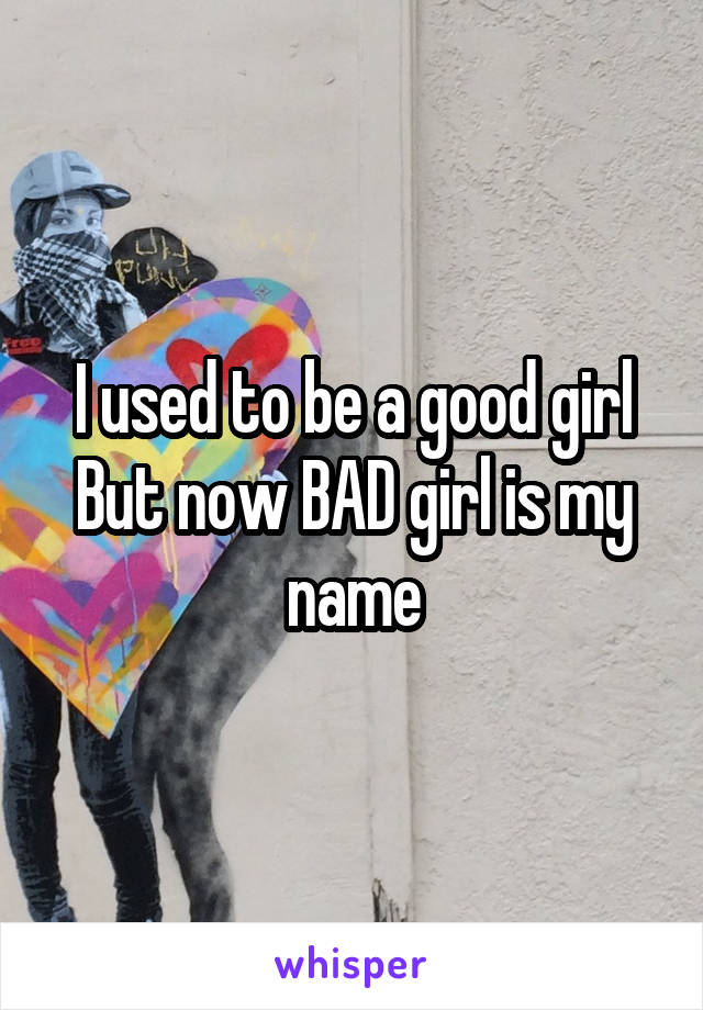 I used to be a good girl But now BAD girl is my name