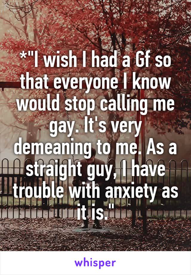 *"I wish I had a Gf so that everyone I know would stop calling me gay. It's very demeaning to me. As a straight guy, I have trouble with anxiety as it is."