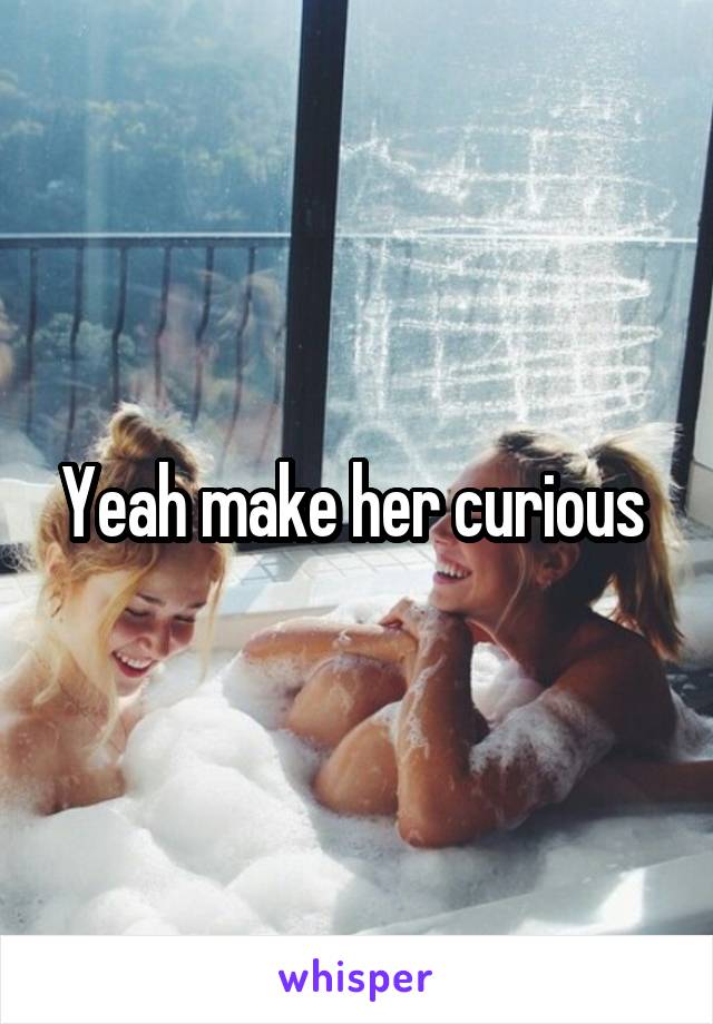 Yeah make her curious 