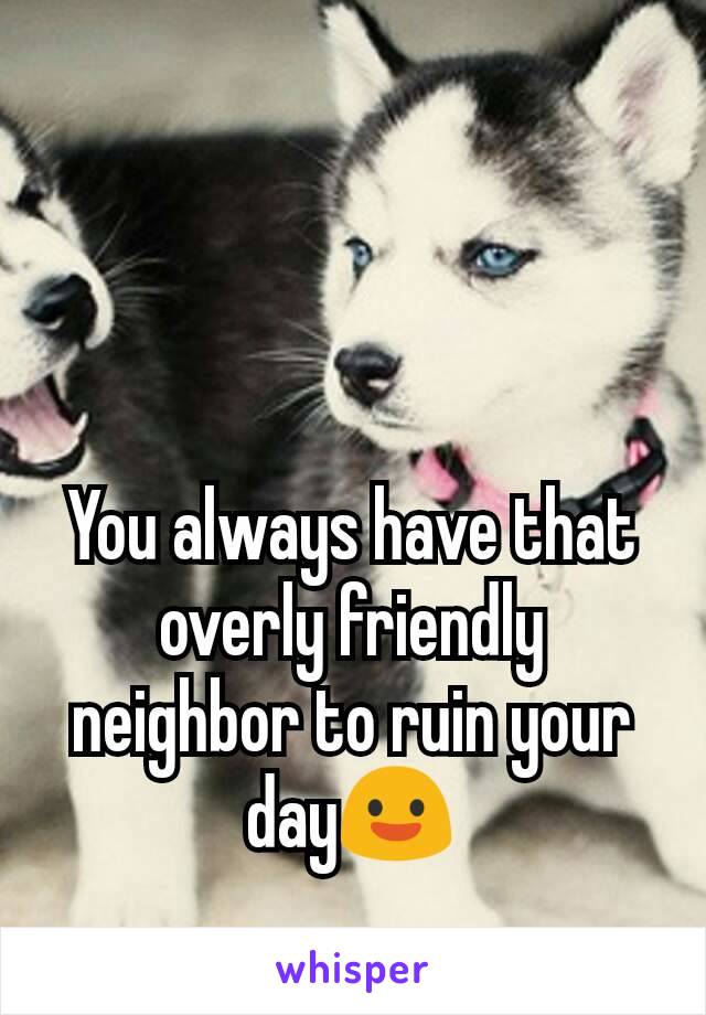 You always have that overly friendly neighbor to ruin your day😃