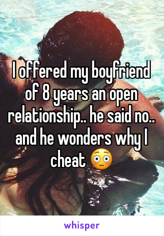 I offered my boyfriend of 8 years an open relationship.. he said no.. and he wonders why I cheat 😳