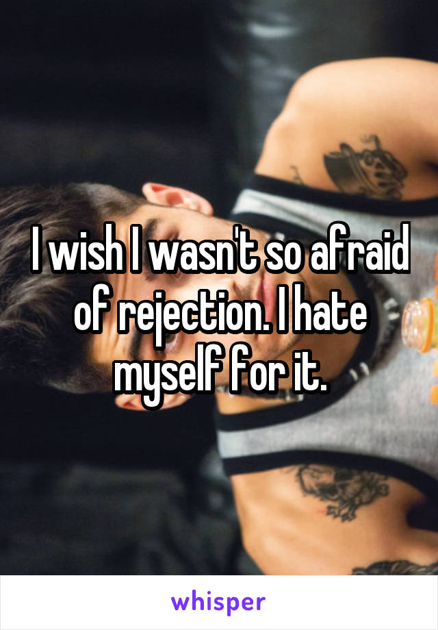 I wish I wasn't so afraid of rejection. I hate myself for it.