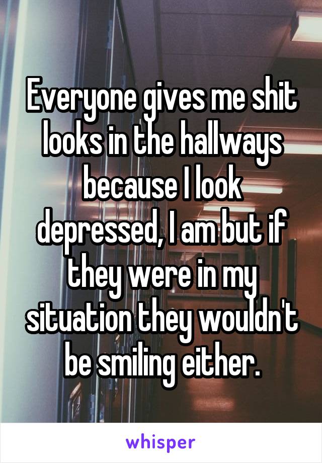 Everyone gives me shit looks in the hallways because I look depressed, I am but if they were in my situation they wouldn't be smiling either.