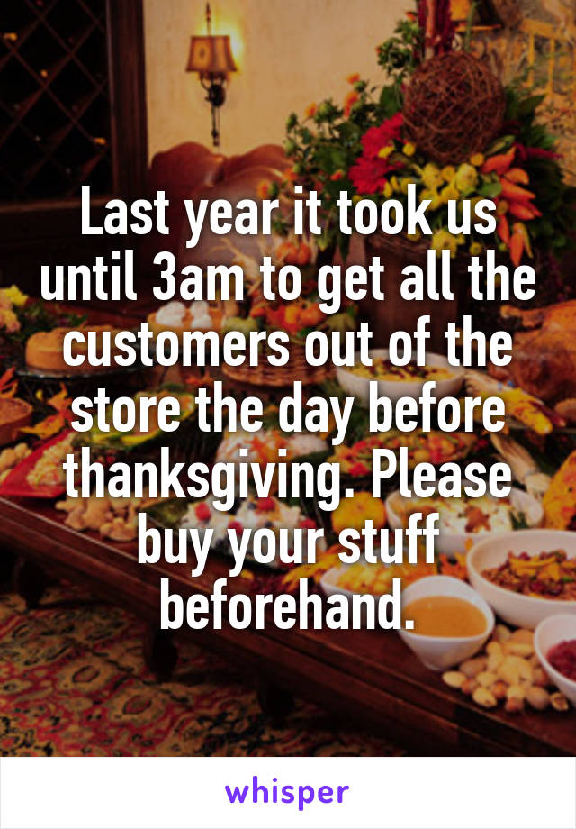 Last year it took us until 3am to get all the customers out of the store the day before thanksgiving. Please buy your stuff beforehand.