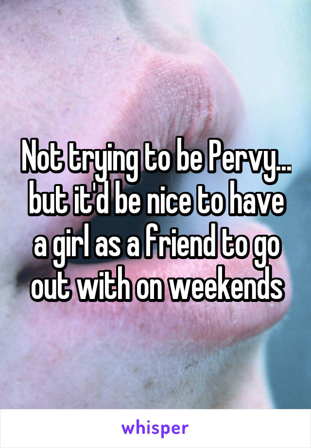 Not trying to be Pervy... but it'd be nice to have a girl as a friend to go out with on weekends