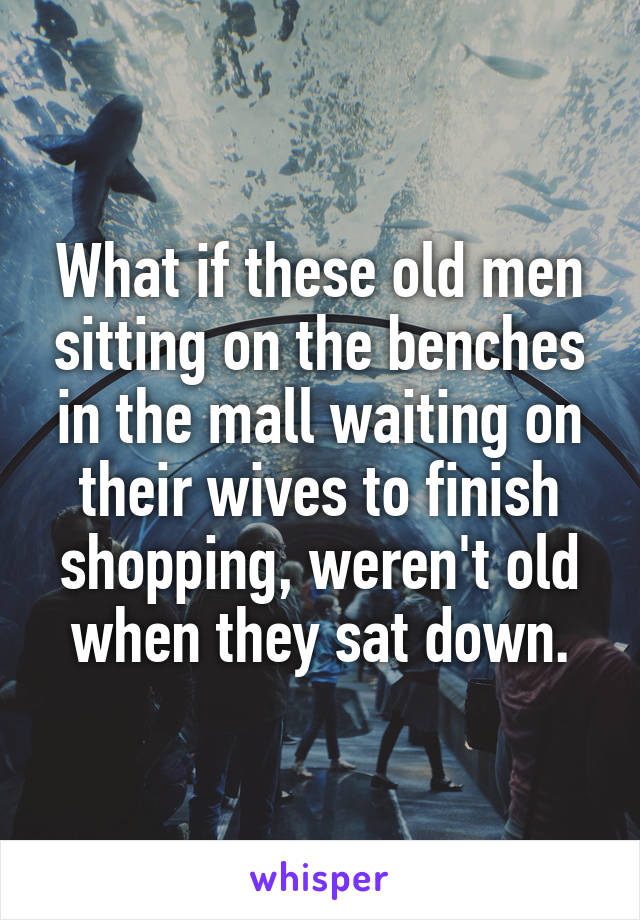 What if these old men sitting on the benches in the mall waiting on their wives to finish shopping, weren't old when they sat down.