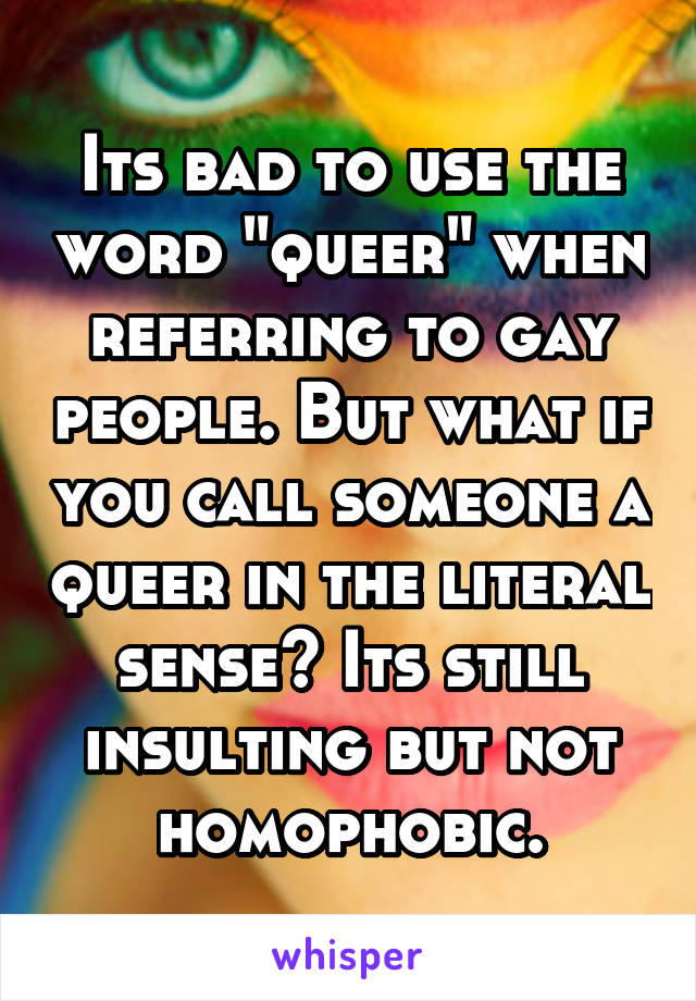 Its bad to use the word "queer" when referring to gay people. But what if you call someone a queer in the literal sense? Its still insulting but not homophobic.